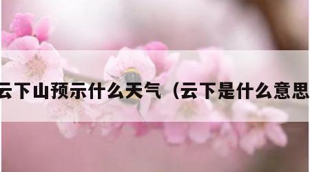 云下山预示什么天气（云下是什么意思）