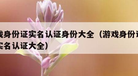 游戏身份证实名认证身份大全（游戏身份证号码实名认证大全）