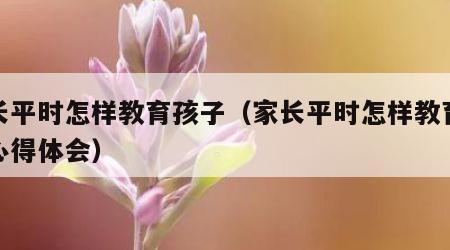 家长平时怎样教育孩子（家长平时怎样教育孩子心得体会）