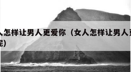 女人怎样让男人更爱你（女人怎样让男人更爱你呢）