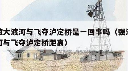 强渡大渡河与飞夺泸定桥是一回事吗（强渡大渡河与飞夺泸定桥距离）