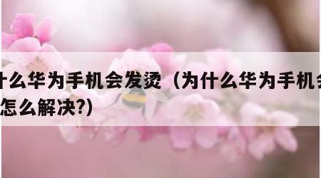 为什么华为手机会发烫（为什么华为手机会发热?怎么解决?）