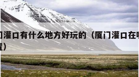 厦门灌口有什么地方好玩的（厦门灌口在哪个位置）