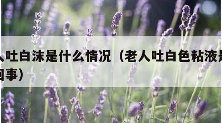 老人吐白沫是什么情况（老人吐白色粘液是怎么回事）