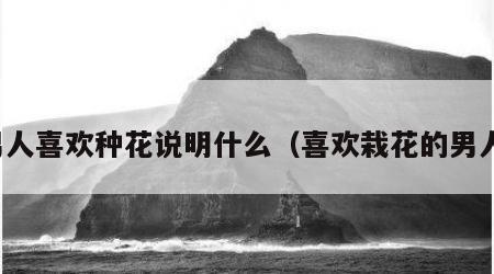 男人喜欢种花说明什么（喜欢栽花的男人）
