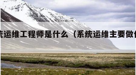 系统运维工程师是什么（系统运维主要做什么）