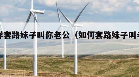 怎样套路妹子叫你老公（如何套路妹子叫老公）